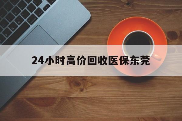 乐清最新24小时高价回收医保东莞方法分析(最方便真实的乐清东莞医疗收费标准方法)