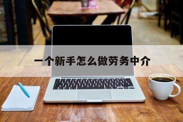 乐清最新一个新手怎么做劳务中介方法分析(最方便真实的乐清一个新手怎么做劳务中介工作方法)