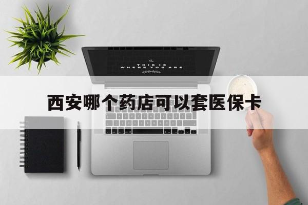 乐清最新西安哪个药店可以套医保卡方法分析(最方便真实的乐清西安市药店买药方法)